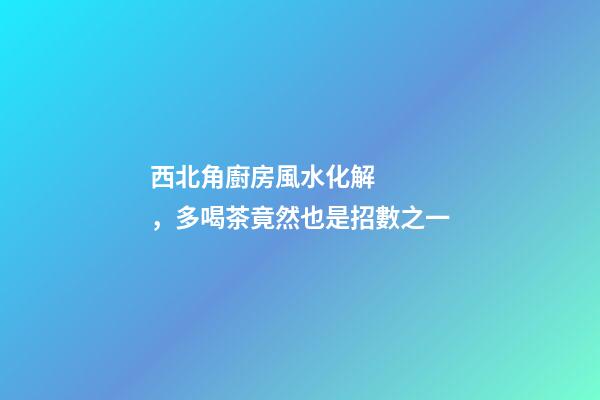 西北角廚房風水化解，多喝茶竟然也是招數之一